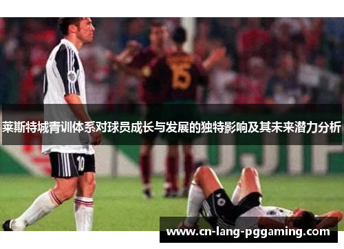 莱斯特城青训体系对球员成长与发展的独特影响及其未来潜力分析