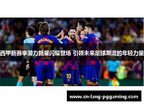 西甲新赛季潜力新星闪耀登场 引领未来足球潮流的年轻力量