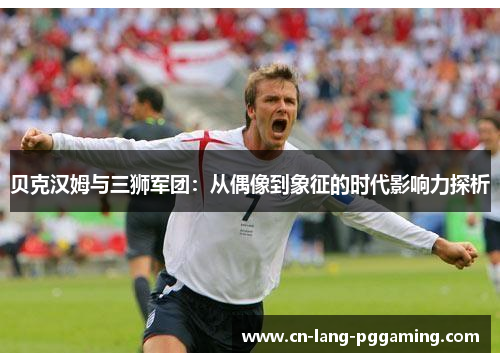 贝克汉姆与三狮军团：从偶像到象征的时代影响力探析