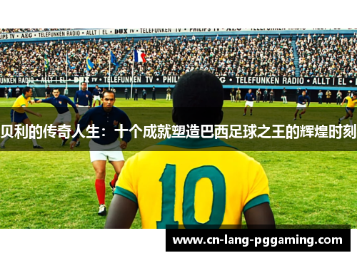 贝利的传奇人生：十个成就塑造巴西足球之王的辉煌时刻