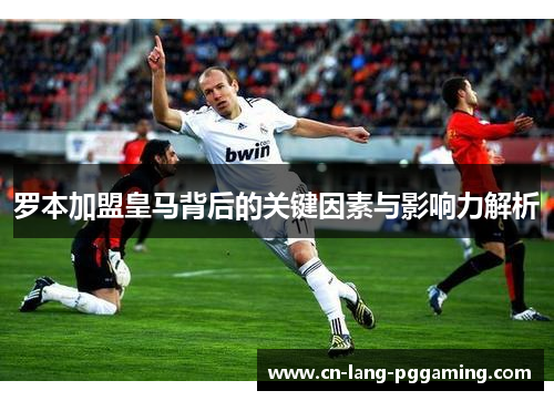 罗本加盟皇马背后的关键因素与影响力解析