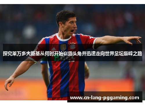 探究莱万多夫斯基从何时开始崭露头角并迅速走向世界足坛巅峰之路