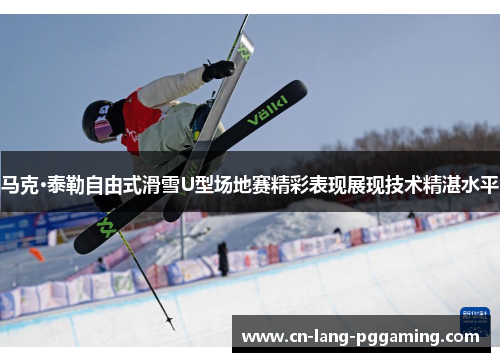 马克·泰勒自由式滑雪U型场地赛精彩表现展现技术精湛水平