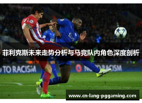 菲利克斯未来走势分析与马竞队内角色深度剖析
