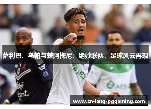 萨利巴、乌帕与楚阿梅尼：绝妙联袂，足球风云再现