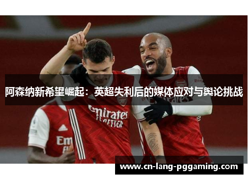 阿森纳新希望崛起:英超失利后的媒体应对与舆论挑战 阿森纳新希望崛起:英超失利后的媒体应对与舆论挑战