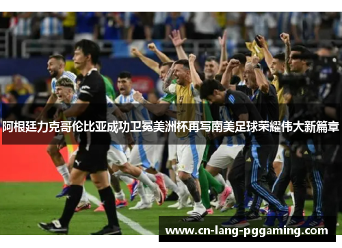 阿根廷力克哥伦比亚成功卫冕美洲杯再写南美足球荣耀伟大新篇章