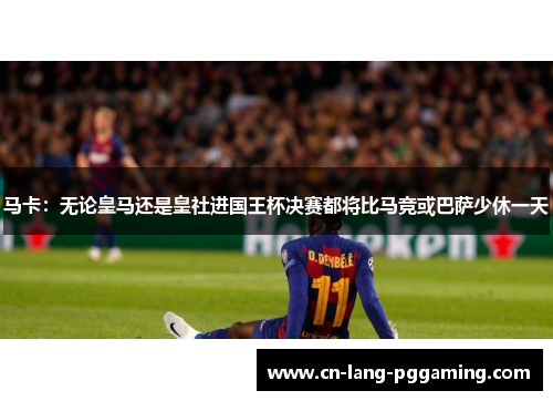 马卡：无论皇马还是皇社进国王杯决赛都将比马竞或巴萨少休一天