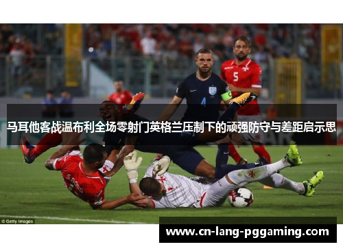 马耳他客战温布利全场零射门英格兰压制下的顽强防守与差距启示思