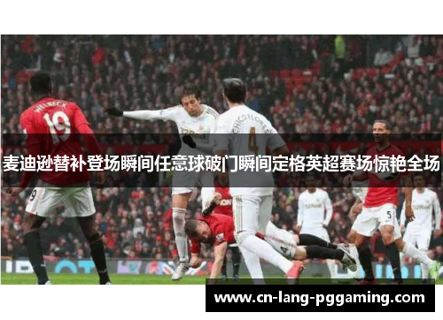 麦迪逊替补登场瞬间任意球破门瞬间定格英超赛场惊艳全场