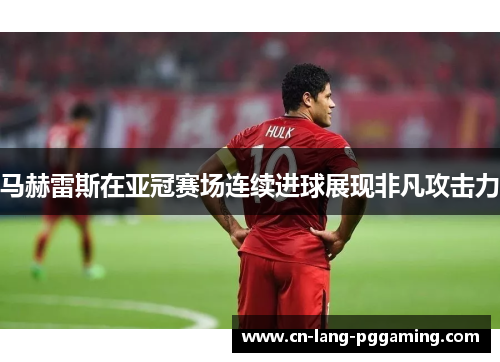 马赫雷斯在亚冠赛场连续进球展现非凡攻击力 马赫雷斯在亚冠赛场连续进球展现非凡攻击力